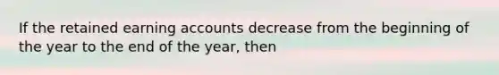 If the retained earning accounts decrease from the beginning of the year to the end of the year, then