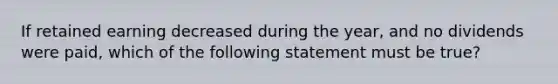 If retained earning decreased during the year, and no dividends were paid, which of the following statement must be true?