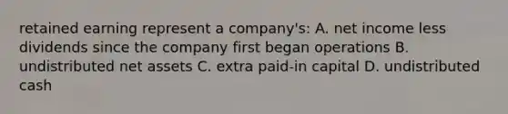 retained earning represent a company's: A. net income less dividends since the company first began operations B. undistributed net assets C. extra paid-in capital D. undistributed cash