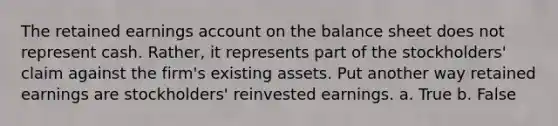 The retained earnings account on the balance sheet does not represent cash. Rather, it represents part of the stockholders' claim against the firm's existing assets. Put another way retained earnings are stockholders' reinvested earnings. a. True b. False