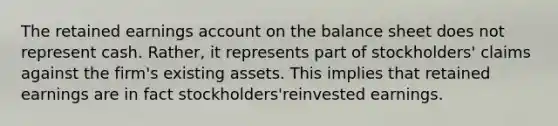 The retained earnings account on the balance sheet does not represent cash. Rather, it represents part of stockholders' claims against the firm's existing assets. This implies that retained earnings are in fact stockholders'reinvested earnings.