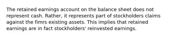 The retained earnings ac<a href='https://www.questionai.com/knowledge/kIt7oUhyhX-count-on' class='anchor-knowledge'>count on</a> the balance sheet does not represent cash. Rather, it represents part of stockholders claims against the fimrs existing assets. This implies that retained earnings are in fact stockholders' reinvested earnings.