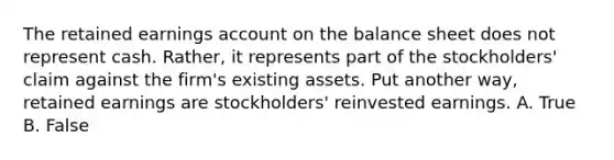 The retained earnings account on the balance sheet does not represent cash. Rather, it represents part of the stockholders' claim against the firm's existing assets. Put another way, retained earnings are stockholders' reinvested earnings. A. True B. False