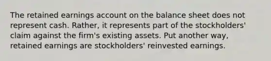 The retained earnings account on the balance sheet does not represent cash. Rather, it represents part of the stockholders' claim against the firm's existing assets. Put another way, retained earnings are stockholders' reinvested earnings.