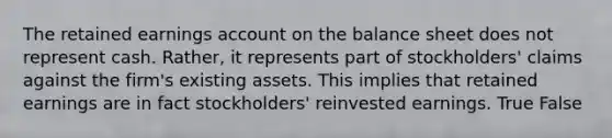 The retained earnings ac<a href='https://www.questionai.com/knowledge/kIt7oUhyhX-count-on' class='anchor-knowledge'>count on</a> the balance sheet does not represent cash. Rather, it represents part of stockholders' claims against the firm's existing assets. This implies that retained earnings are in fact stockholders' reinvested earnings. True False