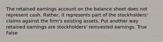 The retained earnings account on the balance sheet does not represent cash. Rather, it represents part of the stockholders' claims against the firm's existing assets. Put another way retained earnings are stockholders' reinvested earnings. True False