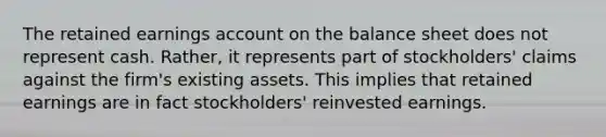 The retained earnings account on the balance sheet does not represent cash. Rather, it represents part of stockholders' claims against the firm's existing assets. This implies that retained earnings are in fact stockholders' reinvested earnings.