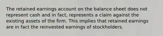 The retained earnings account on the balance sheet does not represent cash and in fact, represents a claim against the existing assets of the firm. This implies that retained earnings are in fact the reinvested earnings of stockholders.