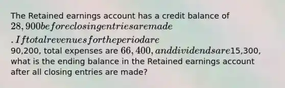 The Retained earnings account has a credit balance of 28,900 before <a href='https://www.questionai.com/knowledge/kosjhwC4Ps-closing-entries' class='anchor-knowledge'>closing entries</a> are made. If total revenues for the period are90,200, total expenses are 66,400, and dividends are15,300, what is the ending balance in the Retained earnings account after all closing entries are made?