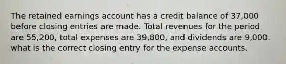 The retained earnings account has a credit balance of 37,000 before closing entries are made. Total revenues for the period are 55,200, total expenses are 39,800, and dividends are 9,000. what is the correct closing entry for the expense accounts.