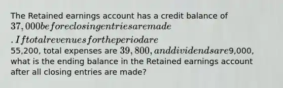 The Retained earnings account has a credit balance of 37,000 before closing entries are made. If total revenues for the period are55,200, total expenses are 39,800, and dividends are9,000, what is the ending balance in the Retained earnings account after all closing entries are made?