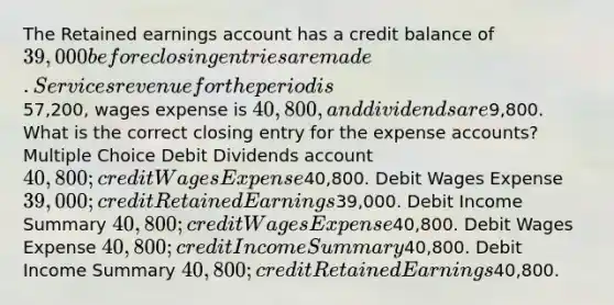 The Retained earnings account has a credit balance of 39,000 before <a href='https://www.questionai.com/knowledge/kosjhwC4Ps-closing-entries' class='anchor-knowledge'>closing entries</a> are made. Services revenue for the period is57,200, wages expense is 40,800, and dividends are9,800. What is the correct closing entry for the expense accounts? Multiple Choice Debit Dividends account 40,800; credit Wages Expense40,800. Debit Wages Expense 39,000; credit Retained Earnings39,000. Debit Income Summary 40,800; credit Wages Expense40,800. Debit Wages Expense 40,800; credit Income Summary40,800. Debit Income Summary 40,800; credit Retained Earnings40,800.