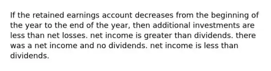 If the retained earnings account decreases from the beginning of the year to the end of the year, then additional investments are less than net losses. net income is greater than dividends. there was a net income and no dividends. net income is less than dividends.