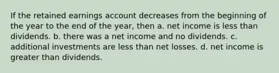 If the retained earnings account decreases from the beginning of the year to the end of the year, then a. net income is less than dividends. b. there was a net income and no dividends. c. additional investments are less than net losses. d. net income is greater than dividends.