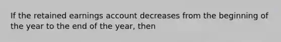 If the retained earnings account decreases from the beginning of the year to the end of the year, then