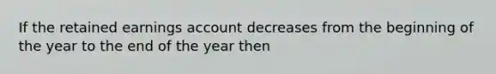 If the retained earnings account decreases from the beginning of the year to the end of the year then