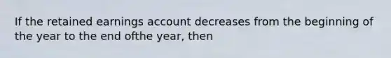 If the retained earnings account decreases from the beginning of the year to the end ofthe year, then