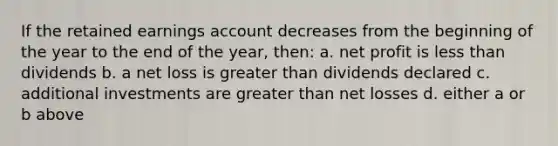 If the retained earnings account decreases from the beginning of the year to the end of the year, then: a. net profit is less than dividends b. a net loss is greater than dividends declared c. additional investments are greater than net losses d. either a or b above