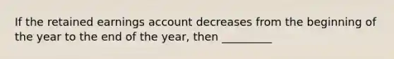 If the retained earnings account decreases from the beginning of the year to the end of the year, then _________