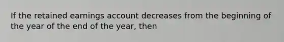 If the retained earnings account decreases from the beginning of the year of the end of the year, then