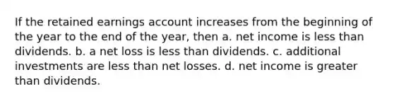 If the retained earnings account increases from the beginning of the year to the end of the year, then a. net income is <a href='https://www.questionai.com/knowledge/k7BtlYpAMX-less-than' class='anchor-knowledge'>less than</a> dividends. b. a net loss is less than dividends. c. additional investments are less than net losses. d. net income is <a href='https://www.questionai.com/knowledge/ktgHnBD4o3-greater-than' class='anchor-knowledge'>greater than</a> dividends.