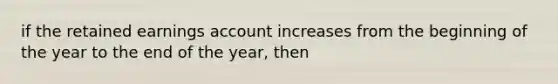 if the retained earnings account increases from the beginning of the year to the end of the year, then