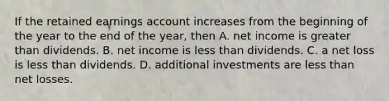 If the retained earnings account increases from the beginning of the year to the end of the year, then A. net income is greater than dividends. B. net income is less than dividends. C. a net loss is less than dividends. D. additional investments are less than net losses.