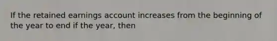 If the retained earnings account increases from the beginning of the year to end if the year, then