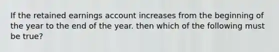 If the retained earnings account increases from the beginning of the year to the end of the year. then which of the following must be true?