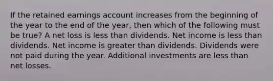 If the retained earnings account increases from the beginning of the year to the end of the year, then which of the following must be true? A net loss is less than dividends. Net income is less than dividends. Net income is greater than dividends. Dividends were not paid during the year. Additional investments are less than net losses.