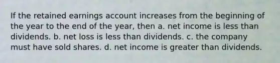 If the retained earnings account increases from the beginning of the year to the end of the year, then a. net income is less than dividends. b. net loss is less than dividends. c. the company must have sold shares. d. net income is greater than dividends.