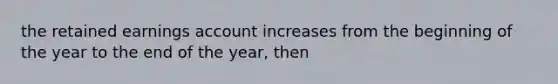 the retained earnings account increases from the beginning of the year to the end of the year, then