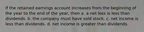 If the retained earnings account increases from the beginning of the year to the end of the year, then a. a net loss is less than dividends. b. the company must have sold stock. c. net income is less than dividends. d. net income is greater than dividends.