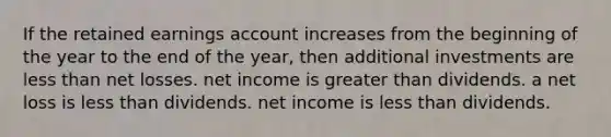 If the retained earnings account increases from the beginning of the year to the end of the year, then additional investments are <a href='https://www.questionai.com/knowledge/k7BtlYpAMX-less-than' class='anchor-knowledge'>less than</a> net losses. net income is <a href='https://www.questionai.com/knowledge/ktgHnBD4o3-greater-than' class='anchor-knowledge'>greater than</a> dividends. a net loss is less than dividends. net income is less than dividends.