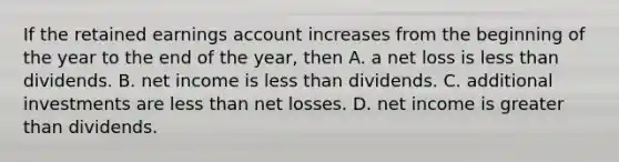 If the retained earnings account increases from the beginning of the year to the end of the year, then A. a net loss is <a href='https://www.questionai.com/knowledge/k7BtlYpAMX-less-than' class='anchor-knowledge'>less than</a> dividends. B. net income is less than dividends. C. additional investments are less than net losses. D. net income is <a href='https://www.questionai.com/knowledge/ktgHnBD4o3-greater-than' class='anchor-knowledge'>greater than</a> dividends.