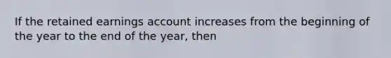 If the retained earnings account increases from the beginning of the year to the end of the year, then