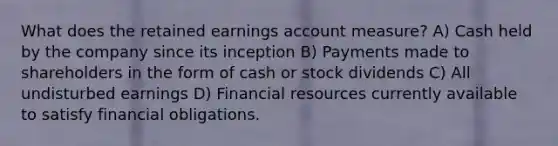 What does the retained earnings account measure? A) Cash held by the company since its inception B) Payments made to shareholders in the form of cash or stock dividends C) All undisturbed earnings D) Financial resources currently available to satisfy financial obligations.