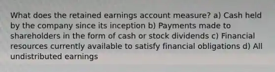 What does the retained earnings account measure? a) Cash held by the company since its inception b) Payments made to shareholders in the form of cash or stock dividends c) Financial resources currently available to satisfy financial obligations d) All undistributed earnings