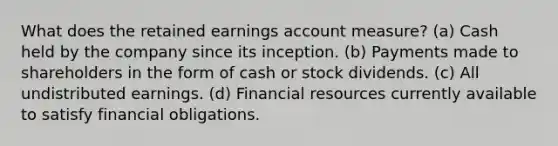 What does the retained earnings account measure? (a) Cash held by the company since its inception. (b) Payments made to shareholders in the form of cash or stock dividends. (c) All undistributed earnings. (d) Financial resources currently available to satisfy financial obligations.