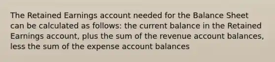 The Retained Earnings account needed for the Balance Sheet can be calculated as follows: the current balance in the Retained Earnings account, plus the sum of the revenue account balances, less the sum of the expense account balances