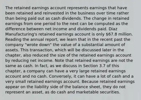 The retained earnings account represents earnings that have been retained and reinvested in the business over time rather than being paid out as cash dividends. The change in retained earnings from one period to the next can be computed as the difference between net income and dividends paid. Diaz Manufacturing's retained earnings account is only 67.8 million. Reading the annual report, we learn that in the recent past the company "wrote down" the value of a substantial amount of assets. This transaction, which will be discussed later in the chapter, also reduced the size of the retained earnings account by reducing net income. Note that retained earnings are not the same as cash. In fact, as we discuss in Section 3.7 of this chapter, a company can have a very large retained earnings account and no cash. Conversely, it can have a lot of cash and a very small retained earnings account. Because retained earnings appear on the liability side of the balance sheet, they do not represent an asset, as do cash and marketable securities.