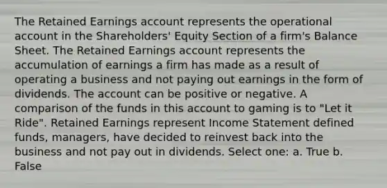 The Retained Earnings account represents the operational account in the Shareholders' Equity Section of a firm's Balance Sheet. The Retained Earnings account represents the accumulation of earnings a firm has made as a result of operating a business and not paying out earnings in the form of dividends. The account can be positive or negative. A comparison of the funds in this account to gaming is to "Let it Ride". Retained Earnings represent Income Statement defined funds, managers, have decided to reinvest back into the business and not pay out in dividends. Select one: a. True b. False