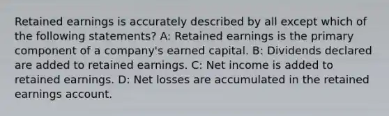 Retained earnings is accurately described by all except which of the following statements? A: Retained earnings is the primary component of a company's earned capital. B: Dividends declared are added to retained earnings. C: Net income is added to retained earnings. D: Net losses are accumulated in the retained earnings account.