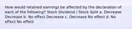 How would retained earnings be affected by the declaration of each of the following? Stock Dividend / Stock Split a. Decrease Decrease b. No effect Decrease c. Decrease No effect d. No effect No effect