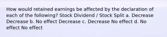 How would retained earnings be affected by the declaration of each of the following? Stock Dividend / Stock Split a. Decrease Decrease b. No effect Decrease c. Decrease No effect d. No effect No effect