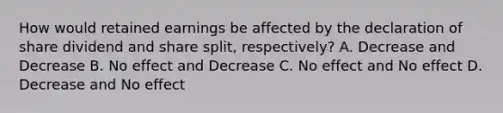 How would retained earnings be affected by the declaration of share dividend and share split, respectively? A. Decrease and Decrease B. No effect and Decrease C. No effect and No effect D. Decrease and No effect