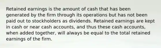 Retained earnings is the amount of cash that has been generated by the firm through its operations but has not been paid out to stockholders as dividends. Retained earnings are kept in cash or near cash accounts, and thus these cash accounts, when added together, will always be equal to the total retained earnings of the firm.