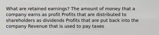 What are retained earnings? The amount of money that a company earns as profit Profits that are distributed to shareholders as dividends Profits that are put back into the company Revenue that is used to pay taxes