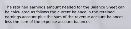 The retained earnings amount needed for the Balance Sheet can be calculated as follows the current balance in the retained earnings account plus the sum of the revenue account balances less the sum of the expense account balances.