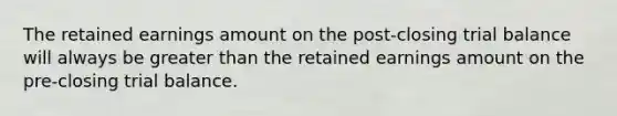 The retained earnings amount on the post-closing trial balance will always be greater than the retained earnings amount on the pre-closing trial balance.